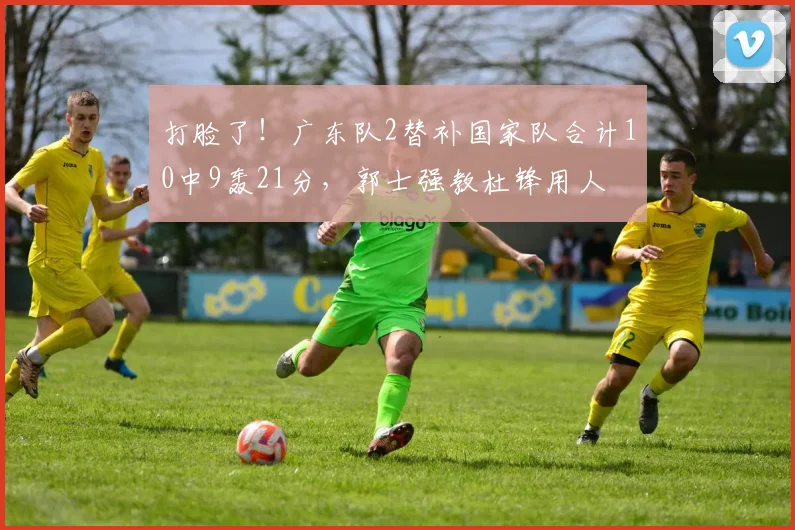 打脸了！广东队2替补国家队合计10中9轰21分，郭士强教杜锋用人