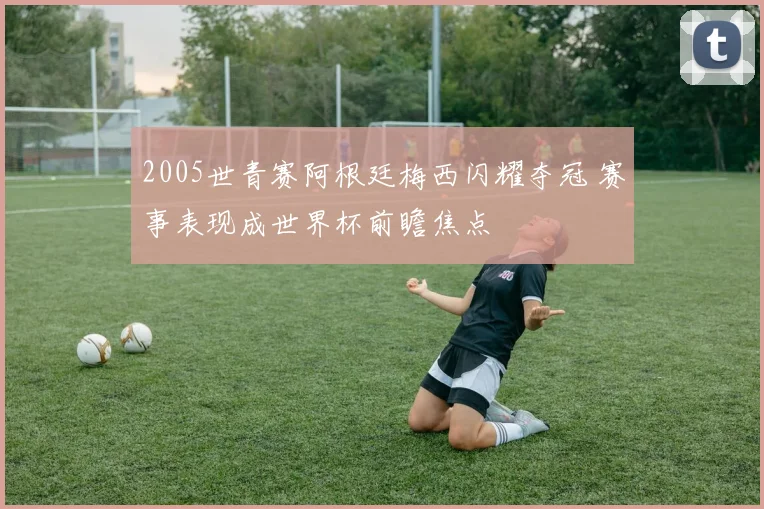 2005世青赛阿根廷梅西闪耀夺冠 赛事表现成世界杯前瞻焦点