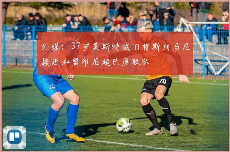 外媒：37岁莱斯特城旧将斯利马尼接近加盟印尼超巴厘联队