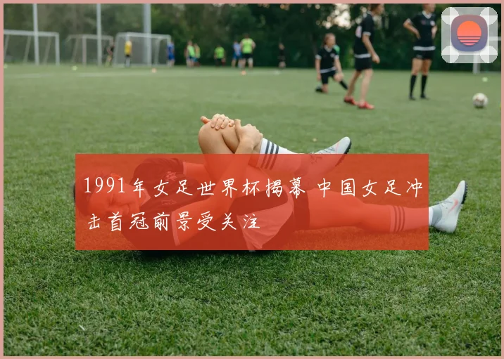 1991年女足世界杯揭幕 中国女足冲击首冠前景受关注