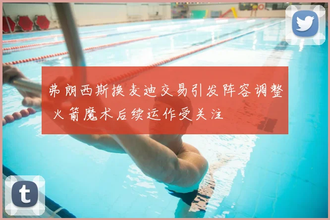 弗朗西斯换麦迪交易引发阵容调整 火箭魔术后续运作受关注
