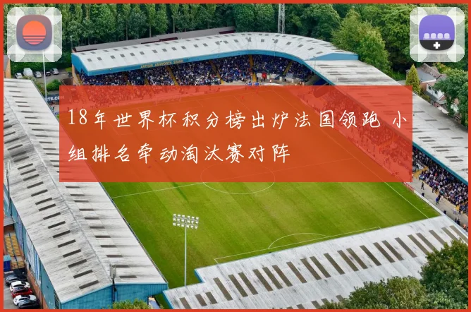 18年世界杯积分榜出炉法国领跑 小组排名牵动淘汰赛对阵