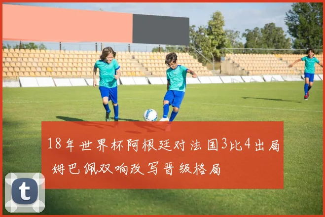 18年世界杯阿根廷对法国3比4出局 姆巴佩双响改写晋级格局
