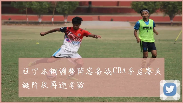 辽宁本钢调整阵容备战CBA季后赛关键阶段再迎考验